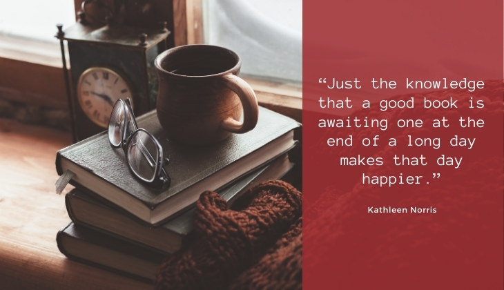 Quotes About Books and Reading “Just the knowledge that a good book is awaiting one at the end of a long day makes that day happier.” -Kathleen Norris
