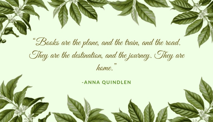 Quotes About Books and Reading “Books are the plane, and the train, and the road. They are the destination, and the journey. They are home.” -Anna Quindlen