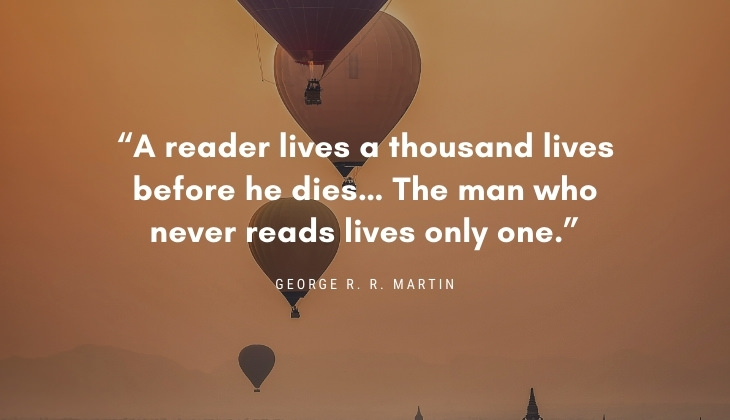 Quotes About Books and Reading “A reader lives a thousand lives before he dies… The man who never reads lives only one.” -George R. R. Martin