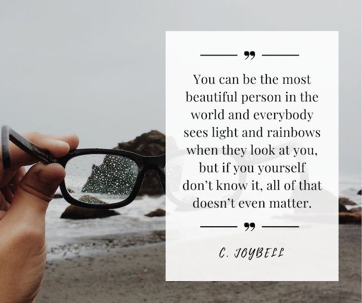 Confidence Boosting Quotes on Loving Your Body "You can be the most beautiful person in the world and everybody sees light and rainbows when they look at you, but if you yourself don’t know it, all of that doesn’t even matter." -  C. Joy Bell
