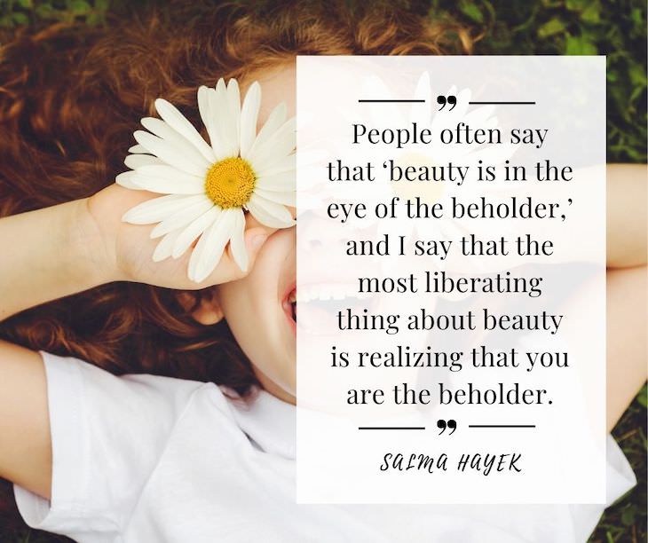 Confidence Boosting Quotes on Loving Your Body “People often say that ‘beauty is in the eye of the beholder,’ and I say that the most liberating thing about beauty is realizing that you are the beholder.” – Salma Hayek