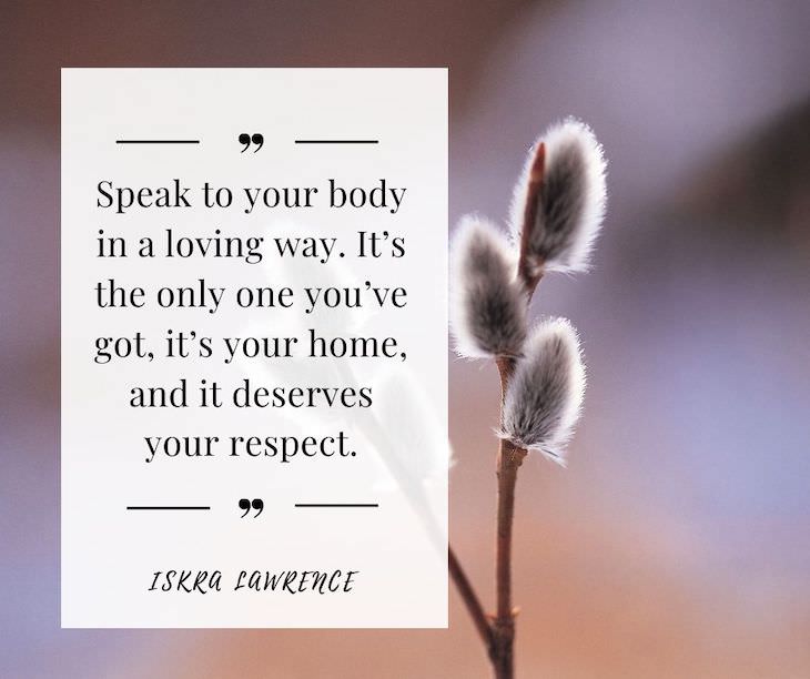 Confidence Boosting Quotes on Loving Your Body Speak to your body in a loving way. It’s the only one you’ve got, it’s your home, and it deserves your respect.