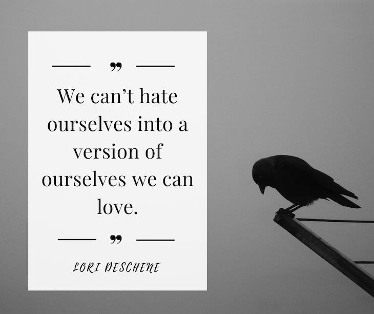 Confidence Boosting Quotes on Loving Your Body “We can’t hate ourselves into a version of ourselves we can love.” – Lori Deschene