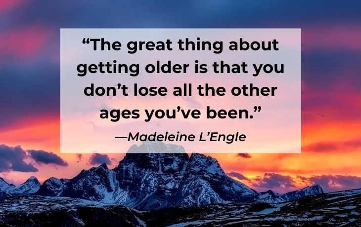 Quotes About Aging “The great thing about getting older is that you don’t lose all the other ages you’ve been.” —Madeleine L’Engle