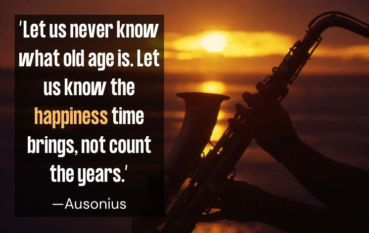 Quotes About Aging “Let us never know what old age is. Let us know the happiness time brings, not count the years.” —Ausonius