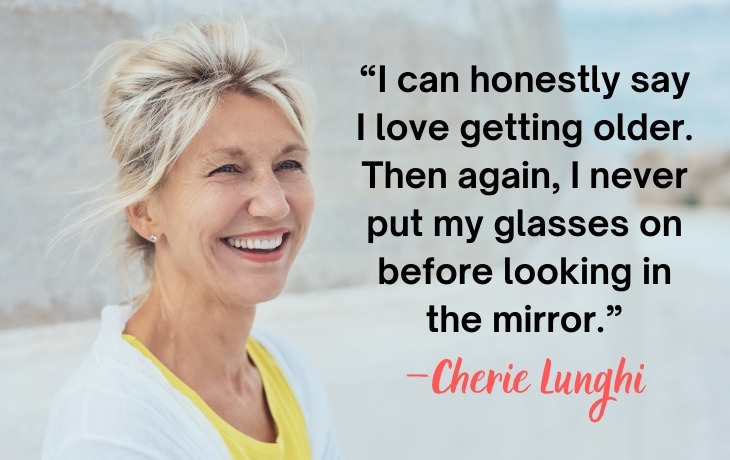 Quotes About Aging “I can honestly say I love getting older. Then again, I never put my glasses on before looking in the mirror.” —Cherie Lunghi