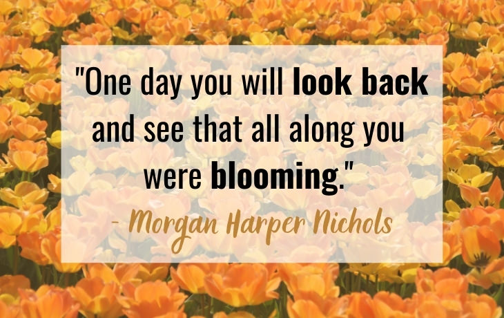 Quotes About Aging "One day you will look back and see that all along you  were blooming."  - Morgan Harper Nichols