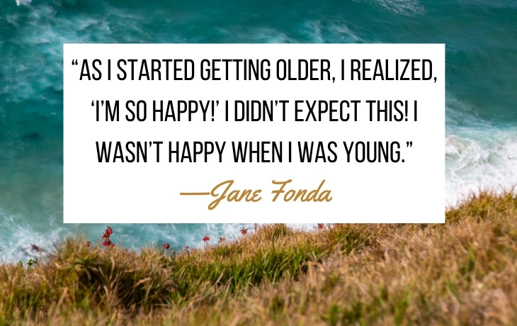 Quotes About Aging “As I started getting older, I realized, ‘I’m so happy!’ I didn’t expect this! I wasn’t happy when I was young.” —Jane Fonda