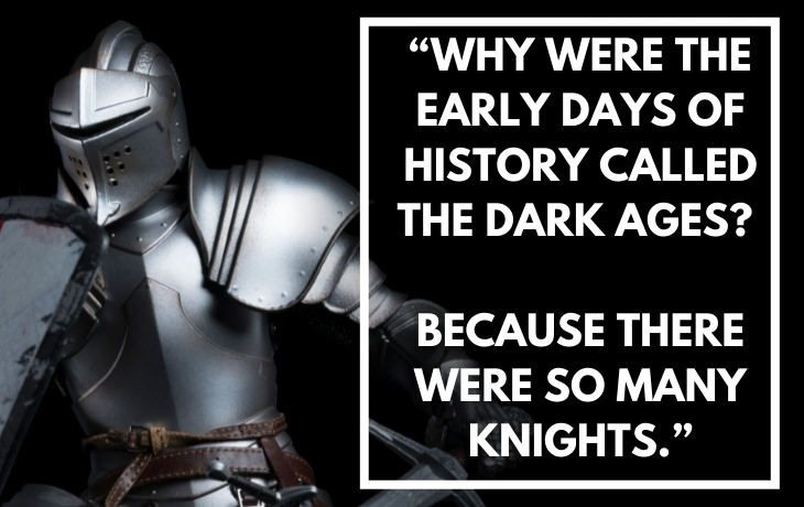 Historical Puns "Why were the early days of history called The Dark Ages? Because there were so many knights."