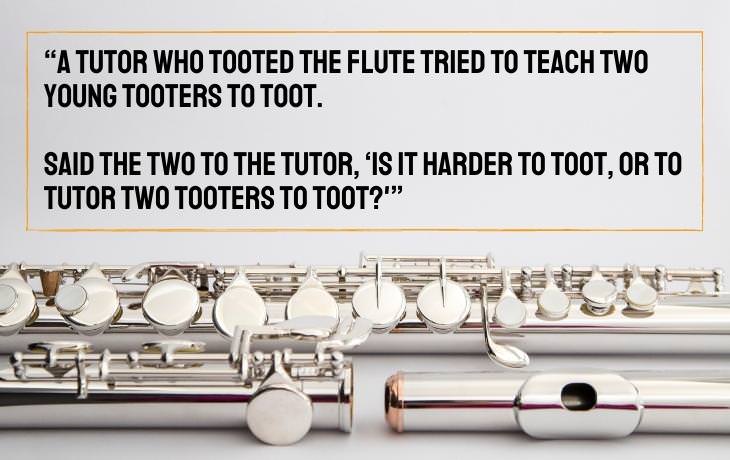 Tongue Twisters “A tutor who tooted the flute tried to teach two young tooters to toot.  Said the two to the tutor, ‘Is it harder to toot, or to tutor two tooters to toot?'”