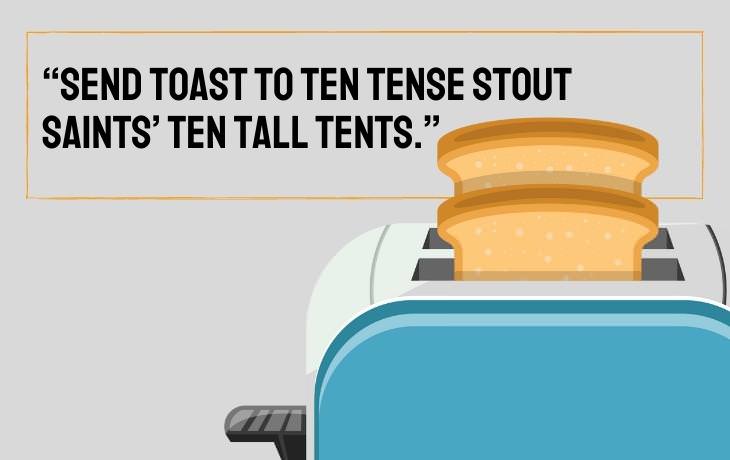 Tongue Twisters “Send toast to ten tense stout saints’ ten tall tents.”